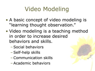 Video Modeling A basic concept of video modeling is “learning thought observation.” Video modeling is a teaching method in order to increase desired behaviors and skills. Social behaviors Self-help skills Communication skills Academic behaviors  