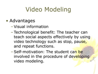 Video Modeling Advantages Visual information Technological benefit: The teacher can teach social aspects effectively by using video technology such as stop, pause, and repeat functions.  Self-motivation: The student can be involved in the procedure of developing video modeling. 
