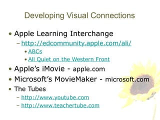 Developing Visual Connections Apple Learning Interchange http://edcommunity.apple.com/ali/ ABCs All Quiet on the Western Front Apple’s iMovie -  apple.com Microsoft’s MovieMaker -  microsoft.com The Tubes http://www.youtube.com http://www.teachertube.com 