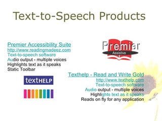 Text-to-Speech Products Premier Accessibility Suite http://www.readingmadeez.co m Text-to-speech software Au dio output - multiple voices Highlights text as it speaks Static Toolbar Texthelp - Read and Write Gold http://www.texthelp.com Text-to-speech software Audio  output - multiple voices Highli ghts text as it speaks Reads on fly for any application 