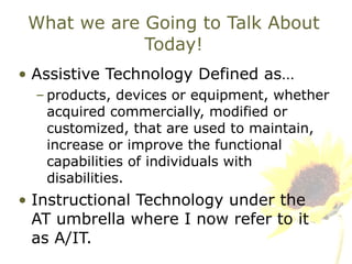 What we are Going to Talk About Today! Assistive Technology Defined as… products, devices or equipment, whether acquired commercially, modified or customized, that are used to maintain, increase or improve the functional capabilities of individuals with disabilities. Instructional Technology under the AT umbrella where I now refer to it as A/IT. 