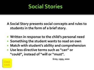 A Social Story presents social concepts and rules to
     students in the form of a brief story.

         Written in response to the child’s personal need
         Something the student wants to read on own
         Match with student’s ability and comprehension
         Use less directive terms such as “can” or
          “could”, instead of “will or “must”.
                                     Gray, 1995, 2000
Check
it out!
 