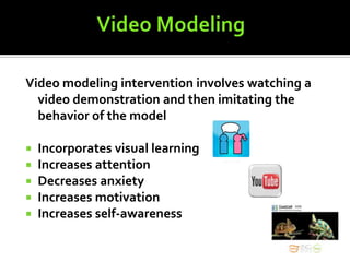 Video modeling intervention involves watching a
  video demonstration and then imitating the
  behavior of the model

   Incorporates visual learning
   Increases attention
   Decreases anxiety
   Increases motivation
   Increases self-awareness
 