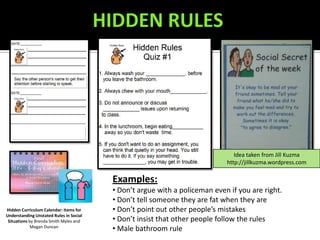 Idea taken from Jill Kuzma
                                                                            http://jillkuzma.wordpress.com

                                         Examples:
                                         • Don’t argue with a policeman even if you are right.
                                         • Don’t tell someone they are fat when they are
Hidden Curriculum Calendar: Items for    • Don’t point out other people’s mistakes
Understanding Unstated Rules in Social
 Situations by Brenda Smith Myles and    • Don’t insist that other people follow the rules
             Megan Duncan
                                         • Male bathroom rule
 