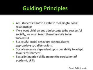  ALL students want to establish meaningful social
  relationships
 If we want children and adolescents to be successful
  socially, we must teach them the skills to be
  successful
 Successful social behaviors are not always
  appropriate social behaviors.
 Social success is dependent upon our ability to adapt
  to our environment
 Social interaction skills are not the equivalent of
  academic skills

                                            Scott Bellini, 2006
 