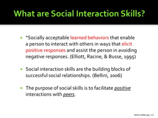    “Socially acceptable learned behaviors that enable
    a person to interact with others in ways that elicit
    positive responses and assist the person in avoiding
    negative responses. (Elliott, Racine, & Busse, 1995)

   Social interaction skills are the building blocks of
    successful social relationships. (Bellini, 2006)

   The purpose of social skills is to facilitate positive
    interactions with peers.


                                                             Bellini (2006) pgs. 1-9
 