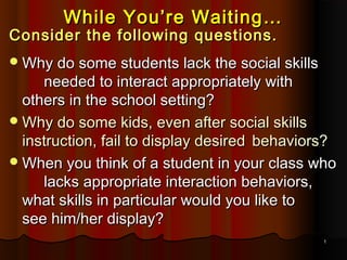 11
While You’re Waiting…While You’re Waiting…
Consider the following questions.Consider the following questions.
Why do some students lack the social skillsWhy do some students lack the social skills
needed to interact appropriately withneeded to interact appropriately with
others in the school setting?others in the school setting?
Why do some kids, even after social skillsWhy do some kids, even after social skills
instruction, fail to display desiredinstruction, fail to display desired behaviors?behaviors?
When you think of a student in your class whoWhen you think of a student in your class who
lacks appropriate interaction behaviors,lacks appropriate interaction behaviors,
what skills in particular would you like towhat skills in particular would you like to
see him/her display?see him/her display?
 
