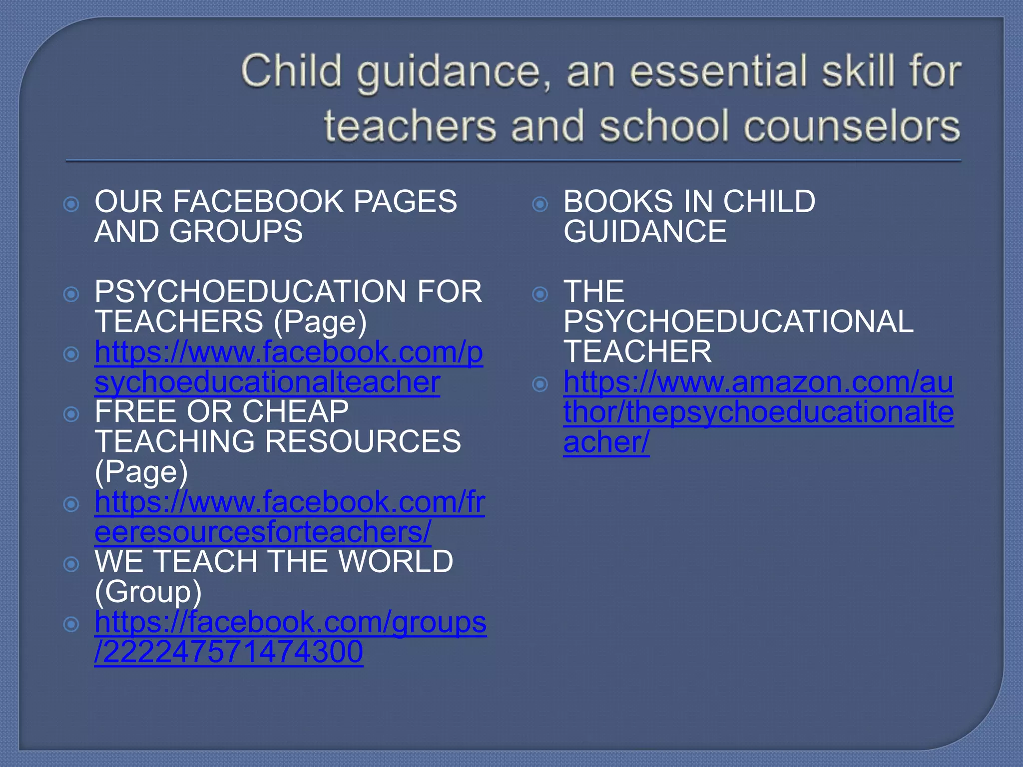  OUR FACEBOOK PAGES
AND GROUPS
 PSYCHOEDUCATION FOR
TEACHERS (Page)
 https://www.facebook.com/p
sychoeducationalteacher
 FREE OR CHEAP
TEACHING RESOURCES
(Page)
 https://www.facebook.com/fr
eeresourcesforteachers/
 WE TEACH THE WORLD
(Group)
 https://facebook.com/groups
/222247571474300
 BOOKS IN CHILD
GUIDANCE
 THE
PSYCHOEDUCATIONAL
TEACHER
 https://www.amazon.com/au
thor/thepsychoeducationalte
acher/
 