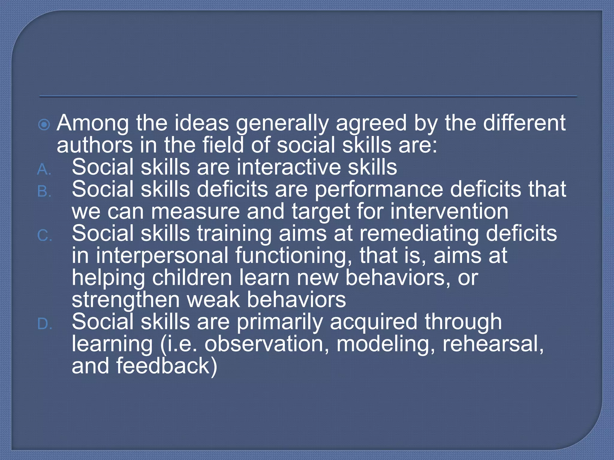  Among the ideas generally agreed by the different
authors in the field of social skills are:
A. Social skills are interactive skills
B. Social skills deficits are performance deficits that
we can measure and target for intervention
C. Social skills training aims at remediating deficits
in interpersonal functioning, that is, aims at
helping children learn new behaviors, or
strengthen weak behaviors
D. Social skills are primarily acquired through
learning (i.e. observation, modeling, rehearsal,
and feedback)
 