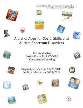 Apps	
  For	
  Social	
  Skills	
  and	
  Autism	
  Spectrum	
  Disorders	
  
Created	
  by:	
  Jessica	
  Chase,	
  M.A.	
  CCC-­‐SLP	
  
1	
  
	
  
	
  
	
  
	
  
	
  
	
  
	
  
A	
  List	
  of	
  Apps	
  for	
  Social	
  Skills	
  and	
  
Autism	
  Spectrum	
  Disorders	
  
	
  
	
  
List	
  created	
  by:	
  	
  
Jessica	
  Chase,	
  M.	
  A.	
  CCC-­‐SLP	
  
Consonantly	
  Speaking	
  
	
  
	
  
Originally	
  created	
  on:	
  11/23/2011	
  
Publicly	
  released	
  on:	
  5/23/2012	
  
	
  
 