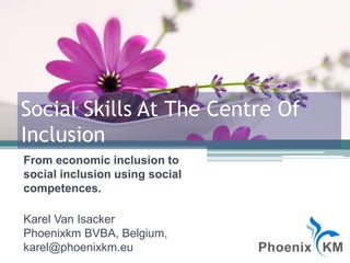Social Skills At The Centre Of
Inclusion
From economic inclusion to
social inclusion using social
competences.
Karel Van Isacker
Phoenixkm BVBA, Belgium,
karel@phoenixkm.eu
 