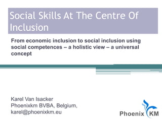Social Skills At The Centre Of
Inclusion
Karel Van Isacker
Phoenixkm BVBA, Belgium,
karel@phoenixkm.eu
From economic inclusion to social inclusion using
social competences – a holistic view – a universal
concept
 