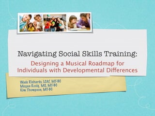 Navigating Social Skills Training:
     Designing a Musical Roadmap for
Individuals with Developmental Differences
Wade Rich ards, LCAT, MT-BC
Meg an Re sig , MS, MT-BC
Ki m Th om ps on, MT-BC
 