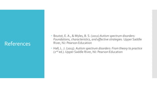 References
 Boutot, E. A., & Myles, B. S. (2011) Autism spectrum disorders:
Foundations, characteristics, and effective strategies. Upper Saddle
River, NJ: Pearson Education
 Hall, L. J. (2013). Autism spectrum disorders: From theory to practice
(2nd ed.). Upper Saddle River, NJ: Pearson Education
 