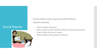 SocialStories
 Stories written to teach a particular skill or behavior
 Useful for teaching
 How to initiate interaction
 How to make smooth transitions between settings and activities
 How to follow the rules of a game
 What to expect when going on a field trip.
 