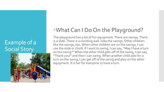 Example of a
SocialStory
What Can I Do On the Playground?
The playground has a lot of fun equipment.There are swings.There
is a slide.There is a climbing wall. I like the swings.Other children
like the swings, too.When other children are on the swings, I can
use the slide or climb. If I want to swing, I can say, “May I have a turn
on the swing?”When the other child gets off of the swing, I can say,
“Thank you!” and then I can swing.When another child asks for a
turn on the swing, I can get off of the swing and play on the other
equipment. It is fair for everyone to have a turn.
 