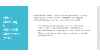 Video
Modeling
&
VideoSelf-
Monitoring
(VSM)
 Videos of the student (VSM) or another person (adult or child)
acting out a situation to model correct behavior. Requires
sufficient attention from the student. Benefits include:
 Visual field can be reduced so that extraneous information is
reduced and student can focus attention on correct issue.
 Reduced stress for the student because human interaction is limited.
 Children tend to love to watch videos, so motivation to attend in
naturally reinforced.
 