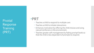 Pivotal
Response
Training
(PRT)
PRT
 Teaches a child to respond to multiple cues
 Teaches a child to initiate interactions
 Enhances motivation by offering the child choices and using
natural reinforcers in the environment.
 Teaches greater self-management by fading prompt levels so
that the child is less dependent of prompts to respond.
 