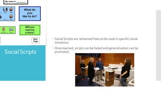 SocialScripts
 Social Scripts are rehearsed lines to be used in specific social
situations.
 Once learned, scripts can be faded and generalization can be
promoted.
 