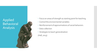 Applied
Behavioral
Analysis
 Focus on areas of strength as starting point for teaching
 Control the environmental variables
 Reinforcement of approximations of social behaviors
 Data collection
 Strategies to teach generalization
(Hall, 2013)
 