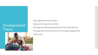 Developmental
Theory
 Age-appropriate social skills
 Sequential acquisition of skills
 Developmentally appropriate activities and materials
 Arrangement of environment to stimulate engagement
 (Hall, 2013)
 
