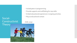 Social-
Constructivist
Theory
 Include peers in programming
 Provide supports and scaffolding for new skills
 Embed educational experiences in ongoing activities
 Play as educational context
(Hall, 2013)
 