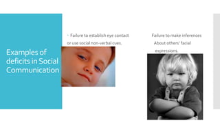 Examples of
deficits inSocial
Communication
 Failure to establish eye contact Failure to make inferences
or use social non-verbal cues. About others’ facial
expressions.
 