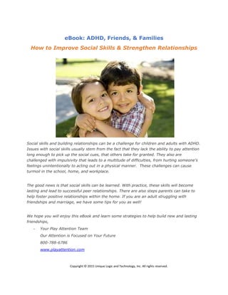 eBook: ADHD, Friends, & Families
How to Improve Social Skills & Strengthen Relationships
Social skills and building relationships can be a challenge for children and adults with ADHD.
Issues with social skills usually stem from the fact that they lack the ability to pay attention
long enough to pick up the social cues, that others take for granted. They also are
challenged with impulsivity that leads to a multitude of difficulties, from hurting someone’s
feelings unintentionally to acting out in a physical manner. These challenges can cause
turmoil in the school, home, and workplace.
The good news is that social skills can be learned. With practice, these skills will become
lasting and lead to successful peer relationships. There are also steps parents can take to
help foster positive relationships within the home. If you are an adult struggling with
friendships and marriage, we have some tips for you as well!
We hope you will enjoy this eBook and learn some strategies to help build new and lasting
friendships,
- Your Play Attention Team
Our Attention is Focused on Your Future
800-788-6786
www.playattention.com
Copyright © 2015 Unique Logic and Technology, Inc. All rights reserved.
 