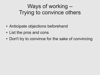 Ways of working –
         Trying to convince others

●   Anticipate objections beforehand
●   List the pros and cons
●   Don't try to convince for the sake of convincing
 