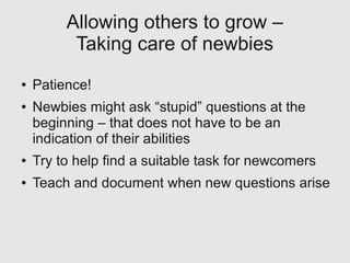 Allowing others to grow –
          Taking care of newbies
●   Patience!
●   Newbies might ask “stupid” questions at the
    beginning – that does not have to be an
    indication of their abilities
●   Try to help find a suitable task for newcomers
●   Teach and document when new questions arise
 