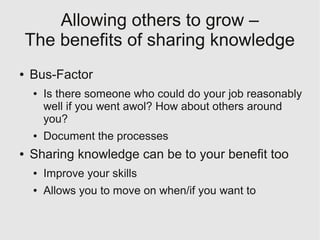 Allowing others to grow –
    The benefits of sharing knowledge
●   Bus-Factor
     ●   Is there someone who could do your job reasonably
         well if you went awol? How about others around
         you?
     ●   Document the processes
●   Sharing knowledge can be to your benefit too
     ●   Improve your skills
     ●   Allows you to move on when/if you want to
 