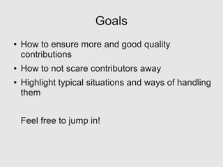 Goals
●   How to ensure more and good quality
    contributions
●   How to not scare contributors away
●   Highlight typical situations and ways of handling
    them


    Feel free to jump in!
 