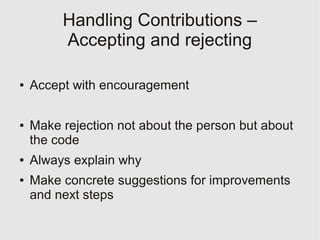 Handling Contributions –
         Accepting and rejecting

●   Accept with encouragement

●   Make rejection not about the person but about
    the code
●   Always explain why
●   Make concrete suggestions for improvements
    and next steps
 