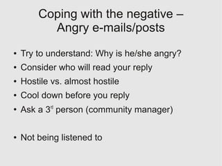 Coping with the negative –
          Angry e-mails/posts
●   Try to understand: Why is he/she angry?
●   Consider who will read your reply
●   Hostile vs. almost hostile
●   Cool down before you reply
●
    Ask a 3rd person (community manager)

●   Not being listened to
 