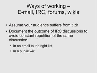 Ways of working –
           E-mail, IRC, forums, wikis

●   Assume your audience suffers from tl;dr
●   Document the outcome of IRC discussions to
    avoid constant repetition of the same
    discussion
    ●   In an email to the right list
    ●   In a public wiki
 