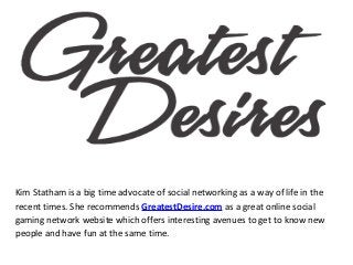 Kim Statham is a big time advocate of social networking as a way of life in the
recent times. She recommends GreatestDesire.com as a great online social
gaming network website which offers interesting avenues to get to know new
people and have fun at the same time.
 