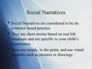 Social Narratives
 Social Narratives are considered to be an
  evidence based practice
 They are short stories based on real life
  situations and are specific to your child’s
  experiences
 They are simple, to the point, and use visual
  supports such as pictures or drawings
 