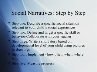 Social Narratives: Step by Step
 Step one: Describe a specific social situation
  relevant to your child’s social experiences
 Step two: Define and target a specific skill or
  behavior-Collaborate with your teacher
 Step three: Write a short story based on
  developmental level of your child using pictures
  or drawings
 Step four: Implement - how often, when, where,
  who
 Step five: Measure progress
 