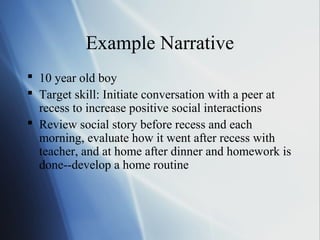 Example Narrative
 10 year old boy
 Target skill: Initiate conversation with a peer at
  recess to increase positive social interactions
 Review social story before recess and each
  morning, evaluate how it went after recess with
  teacher, and at home after dinner and homework is
  done--develop a home routine
 