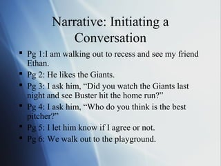 Narrative: Initiating a
             Conversation
 Pg 1:I am walking out to recess and see my friend
  Ethan.
 Pg 2: He likes the Giants.
 Pg 3: I ask him, “Did you watch the Giants last
  night and see Buster hit the home run?”
 Pg 4: I ask him, “Who do you think is the best
  pitcher?”
 Pg 5: I let him know if I agree or not.
 Pg 6: We walk out to the playground.
 