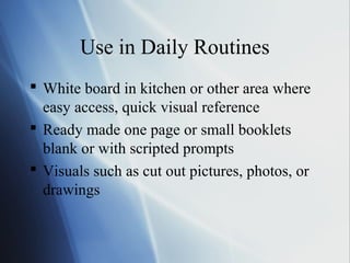 Use in Daily Routines
 White board in kitchen or other area where
  easy access, quick visual reference
 Ready made one page or small booklets
  blank or with scripted prompts
 Visuals such as cut out pictures, photos, or
  drawings
 