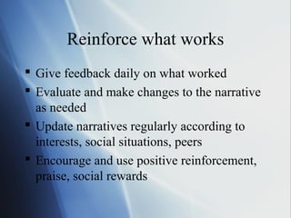 Reinforce what works
 Give feedback daily on what worked
 Evaluate and make changes to the narrative
  as needed
 Update narratives regularly according to
  interests, social situations, peers
 Encourage and use positive reinforcement,
  praise, social rewards
 