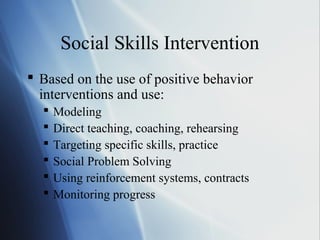 Social Skills Intervention
 Based on the use of positive behavior
  interventions and use:
     Modeling
     Direct teaching, coaching, rehearsing
     Targeting specific skills, practice
     Social Problem Solving
     Using reinforcement systems, contracts
     Monitoring progress
 
