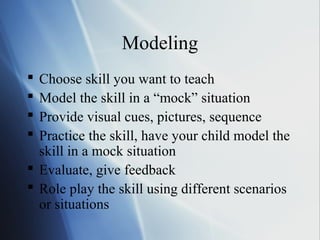 Modeling
 Choose skill you want to teach
 Model the skill in a “mock” situation
 Provide visual cues, pictures, sequence
 Practice the skill, have your child model the
  skill in a mock situation
 Evaluate, give feedback
 Role play the skill using different scenarios
  or situations
 