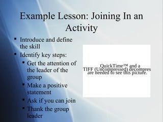 Example Lesson: Joining In an
           Activity
 Introduce and define
  the skill
 Identify key steps:
    Get the attention of           QuickTime™ and a
     the leader of the      TIFF (Uncompressed) decompressor
                              are needed to see this picture.
     group
    Make a positive
     statement
    Ask if you can join
    Thank the group
     leader
 