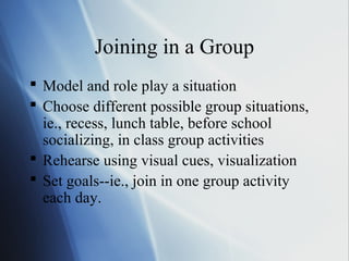 Joining in a Group
 Model and role play a situation
 Choose different possible group situations,
  ie., recess, lunch table, before school
  socializing, in class group activities
 Rehearse using visual cues, visualization
 Set goals--ie., join in one group activity
  each day.
 