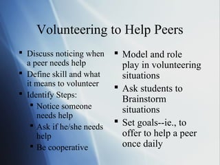 Volunteering to Help Peers
 Discuss noticing when     Model and role
  a peer needs help          play in volunteering
 Define skill and what      situations
  it means to volunteer
                            Ask students to
 Identify Steps:
                             Brainstorm
    Notice someone
                             situations
     needs help
    Ask if he/she needs    Set goals--ie., to
     help                    offer to help a peer
    Be cooperative          once daily
 