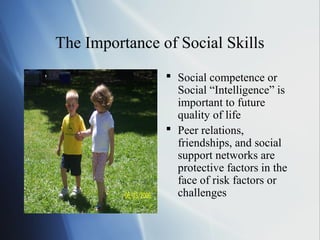 The Importance of Social Skills
                 Social competence or
                  Social “Intelligence” is
                  important to future
                  quality of life
                 Peer relations,
                  friendships, and social
                  support networks are
                  protective factors in the
                  face of risk factors or
                  challenges
 