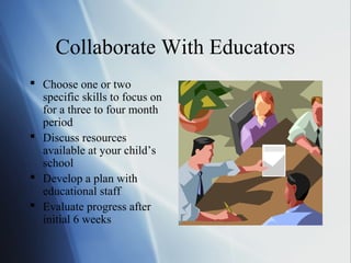 Collaborate With Educators
 Choose one or two
  specific skills to focus on
  for a three to four month
  period
 Discuss resources
  available at your child’s
  school
 Develop a plan with
  educational staff
 Evaluate progress after
  initial 6 weeks
 