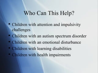 Who Can This Help?
 Children with attention and impulsivity
  challenges
 Children with an autism spectrum disorder
 Children with an emotional disturbance
 Children with learning disabilities
 Children with health impairments
 